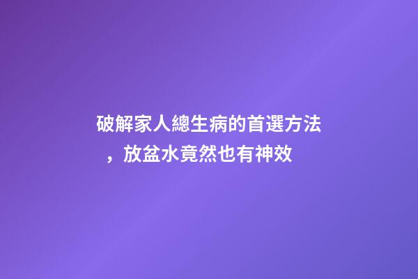 破解家人總生病的首選方法，放盆水竟然也有神效